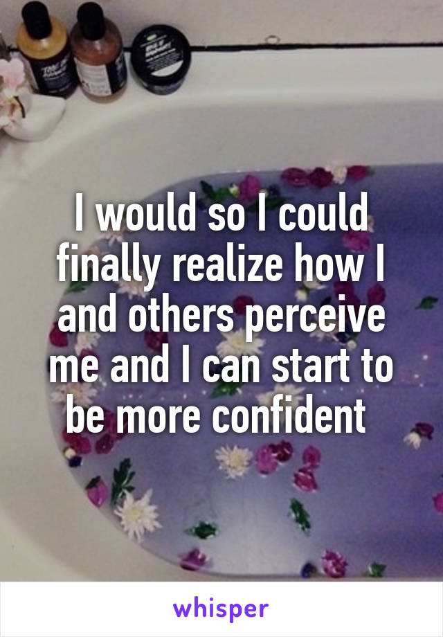 I would so I could finally realize how I and others perceive me and I can start to be more confident 