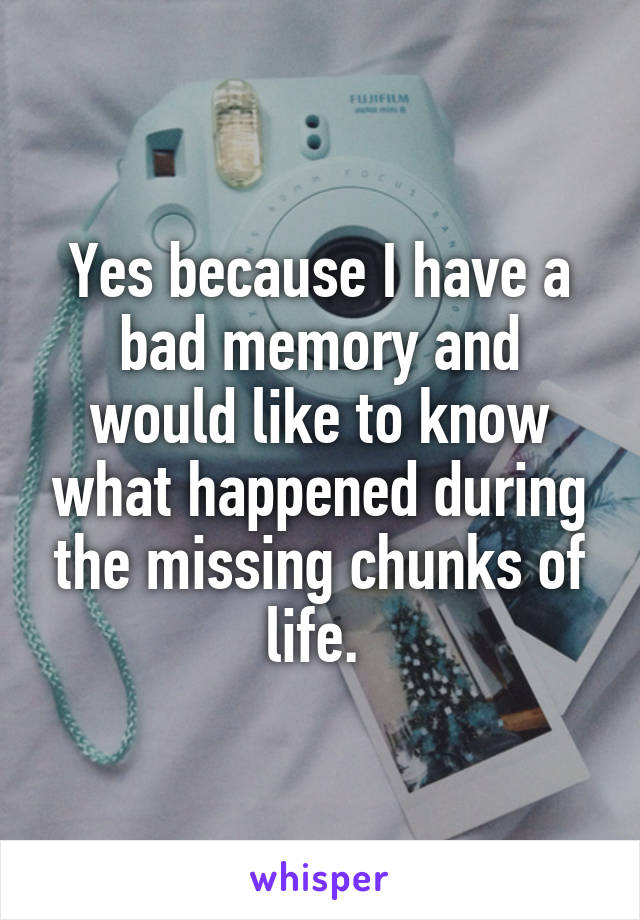 Yes because I have a bad memory and would like to know what happened during the missing chunks of life. 