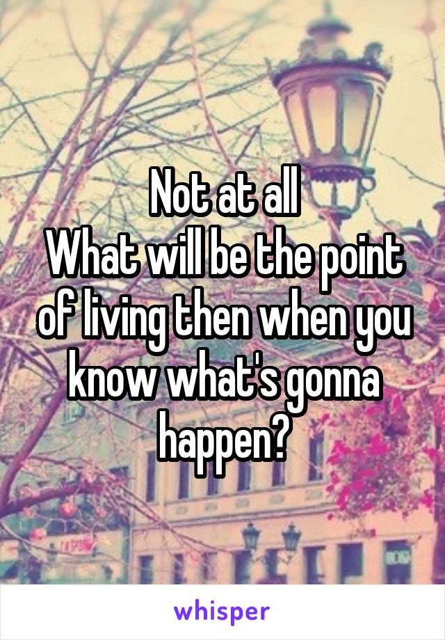 Not at all
What will be the point of living then when you know what's gonna happen?