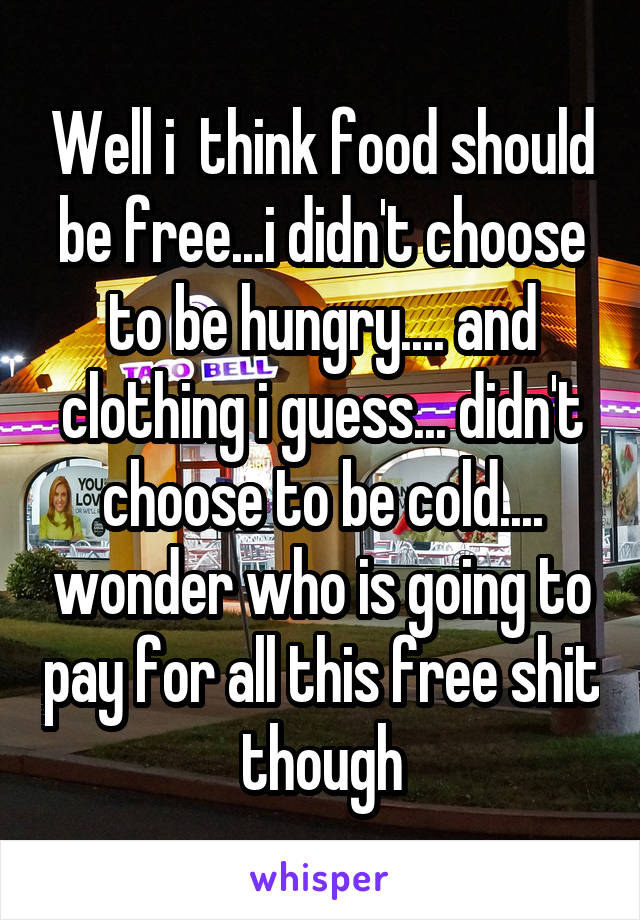Well i  think food should be free...i didn't choose to be hungry.... and clothing i guess... didn't choose to be cold.... wonder who is going to pay for all this free shit though