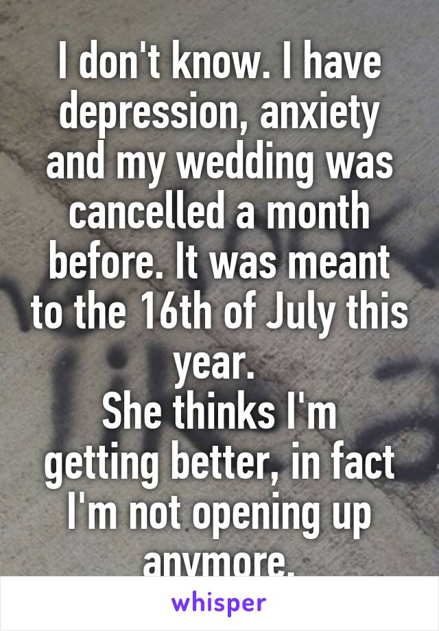 I don't know. I have depression, anxiety and my wedding was cancelled a month before. It was meant to the 16th of July this year. 
She thinks I'm getting better, in fact I'm not opening up anymore.
