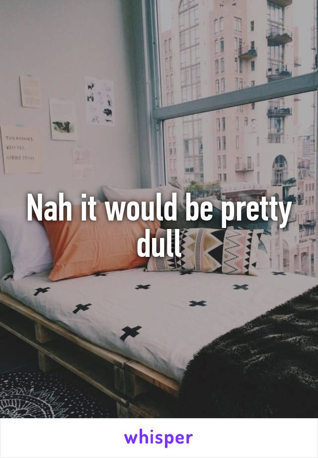 Nah it would be pretty dull