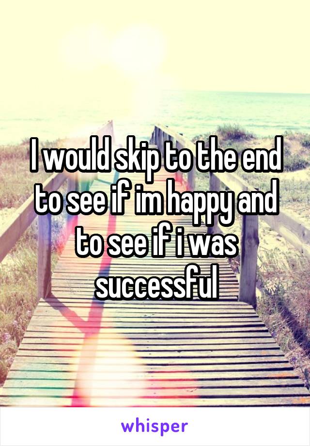 I would skip to the end to see if im happy and to see if i was successful