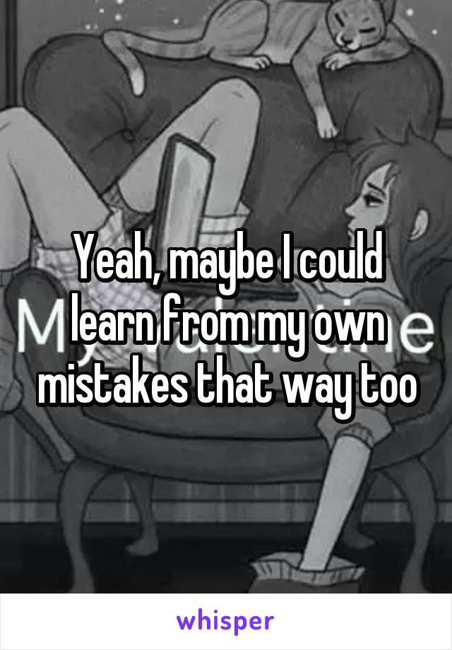 Yeah, maybe I could learn from my own mistakes that way too