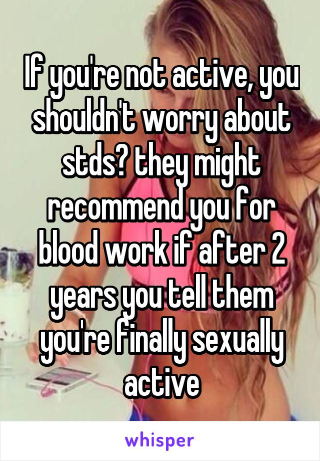 If you're not active, you shouldn't worry about stds? they might recommend you for blood work if after 2 years you tell them you're finally sexually active