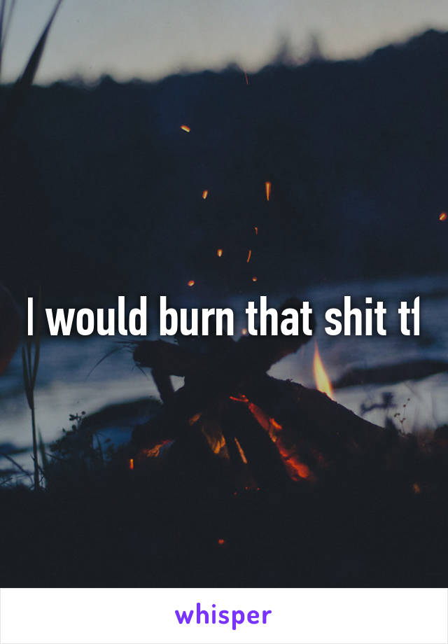 I would burn that shit tf