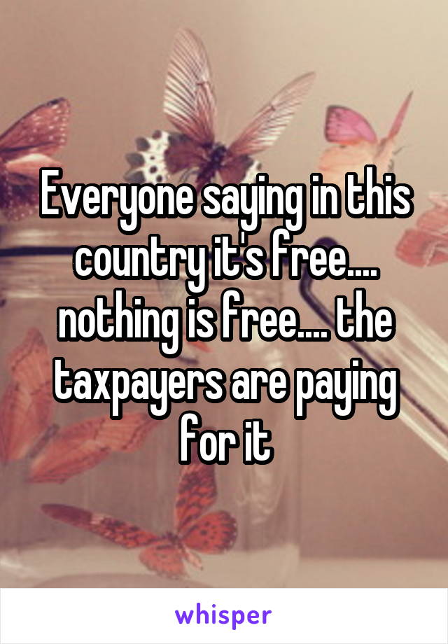 Everyone saying in this country it's free.... nothing is free.... the taxpayers are paying for it