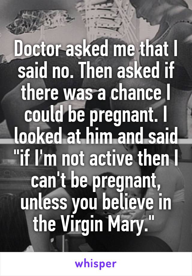 Doctor asked me that I said no. Then asked if there was a chance I could be pregnant. I looked at him and said "if I'm not active then I can't be pregnant, unless you believe in the Virgin Mary." 