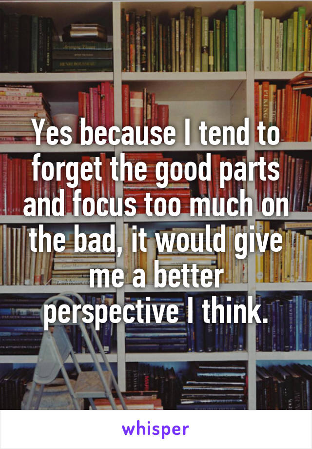 Yes because I tend to forget the good parts and focus too much on the bad, it would give me a better perspective I think.