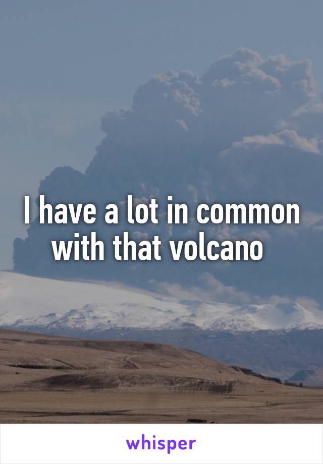 I have a lot in common with that volcano 