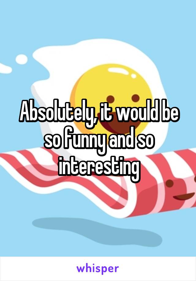 Absolutely, it would be so funny and so interesting