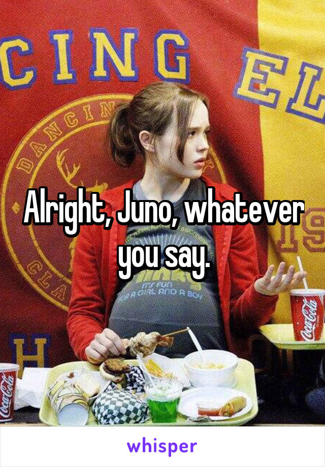 Alright, Juno, whatever you say.