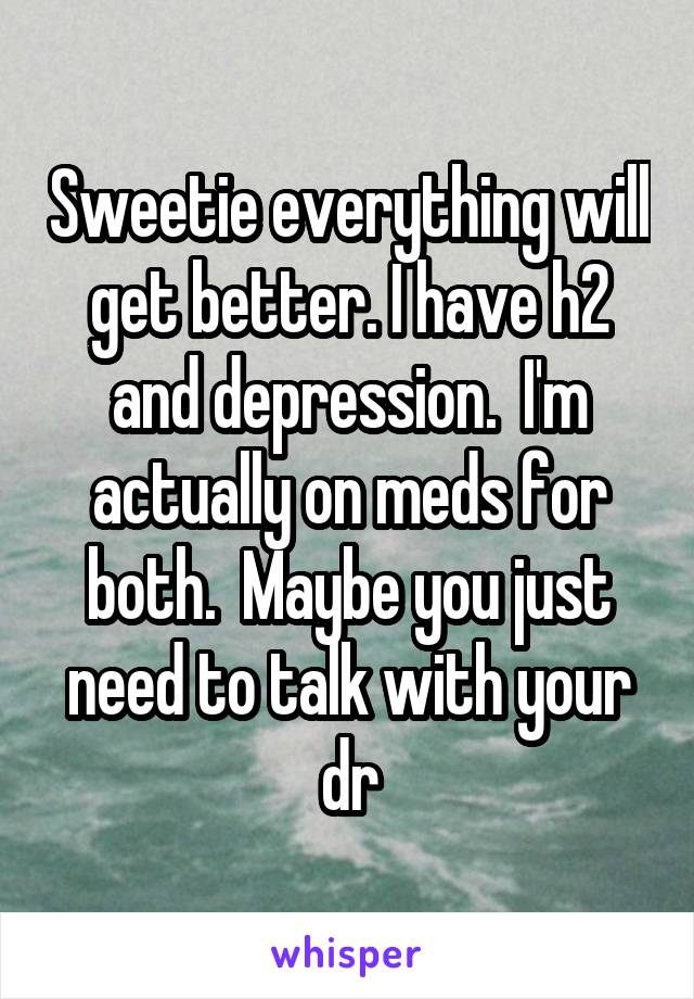 Sweetie everything will get better. I have h2 and depression.  I'm actually on meds for both.  Maybe you just need to talk with your dr