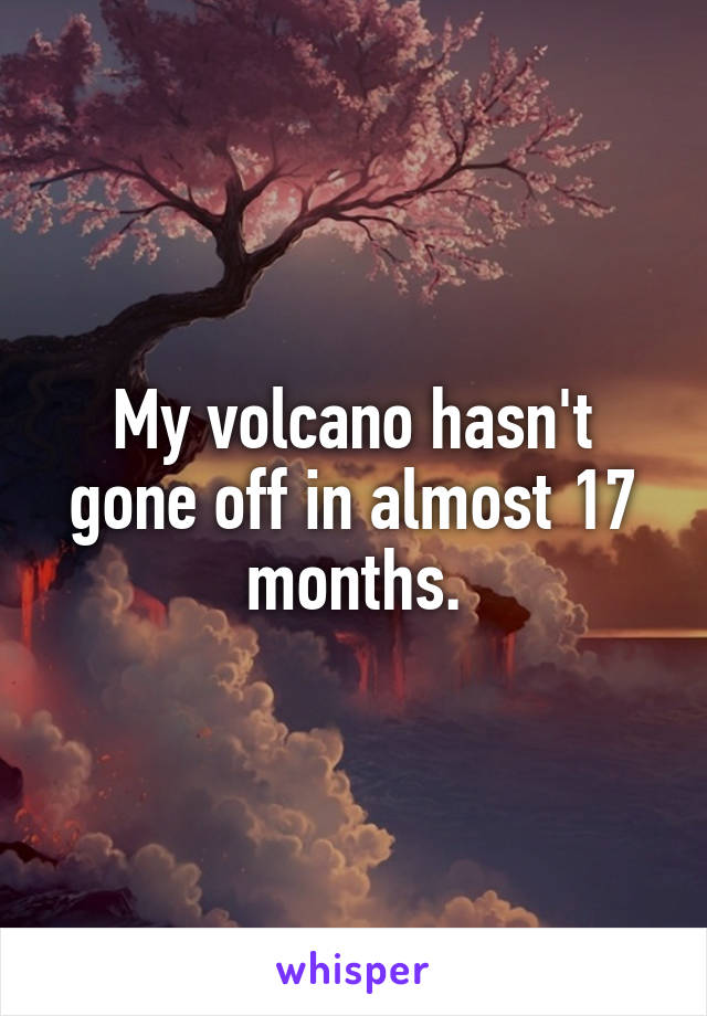 My volcano hasn't gone off in almost 17 months.