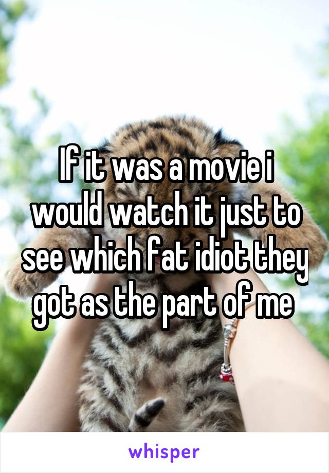 If it was a movie i would watch it just to see which fat idiot they got as the part of me 