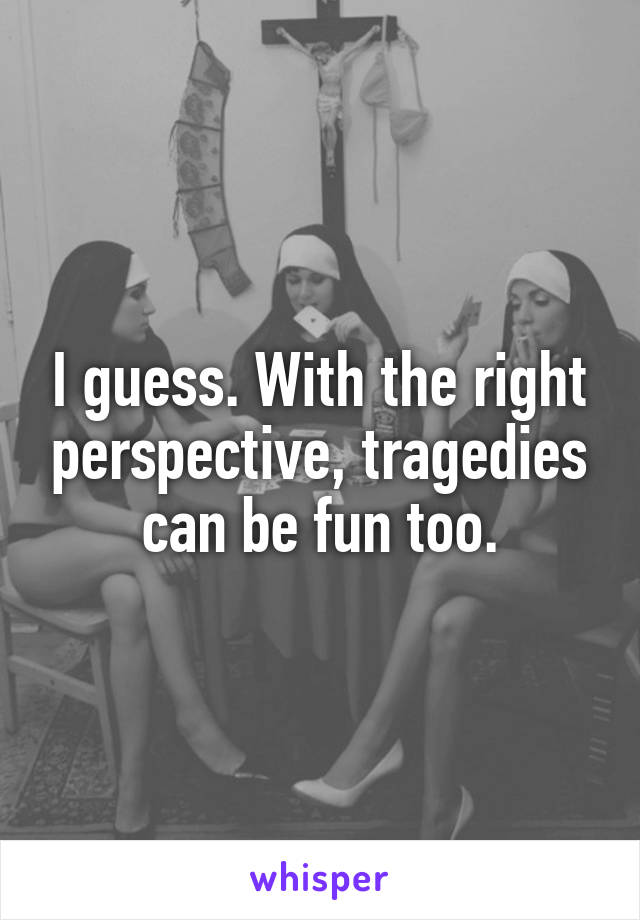 I guess. With the right perspective, tragedies can be fun too.