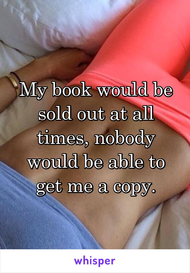 My book would be sold out at all times, nobody would be able to get me a copy.