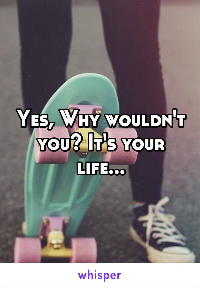 Yes, Why wouldn't you? It's your life...