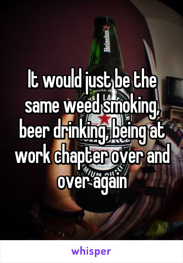 It would just be the same weed smoking, beer drinking, being at work chapter over and over again