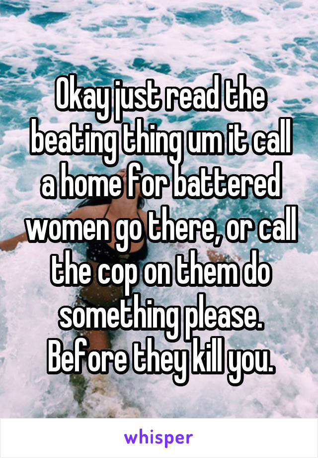 Okay just read the beating thing um it call a home for battered women go there, or call the cop on them do something please. Before they kill you.