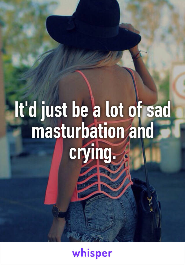 It'd just be a lot of sad masturbation and crying.