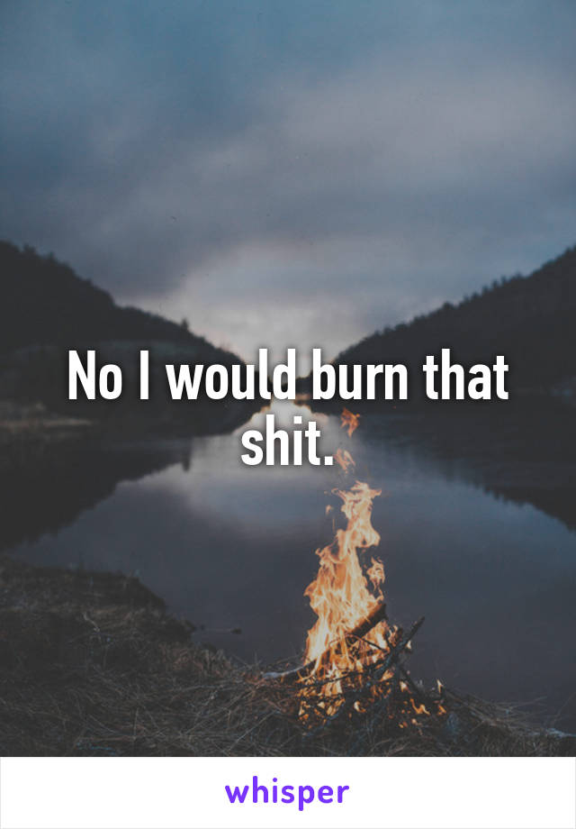 No I would burn that shit.