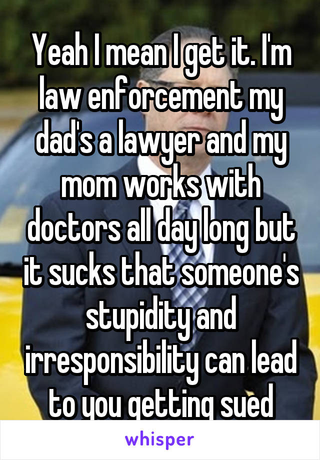 Yeah I mean I get it. I'm law enforcement my dad's a lawyer and my mom works with doctors all day long but it sucks that someone's stupidity and irresponsibility can lead to you getting sued