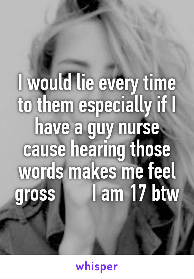 I would lie every time to them especially if I have a guy nurse cause hearing those words makes me feel gross        I am 17 btw