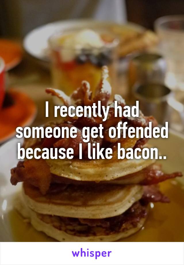 I recently had someone get offended because I like bacon..