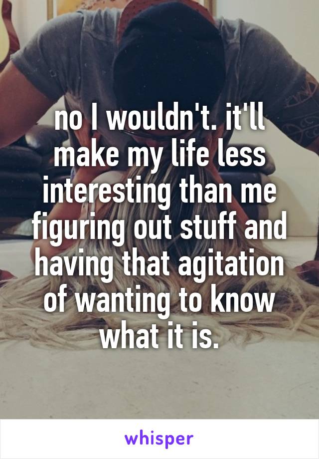 no I wouldn't. it'll make my life less interesting than me figuring out stuff and having that agitation of wanting to know what it is.