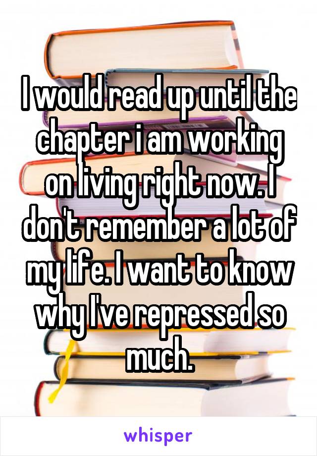 I would read up until the chapter i am working on living right now. I don't remember a lot of my life. I want to know why I've repressed so much.