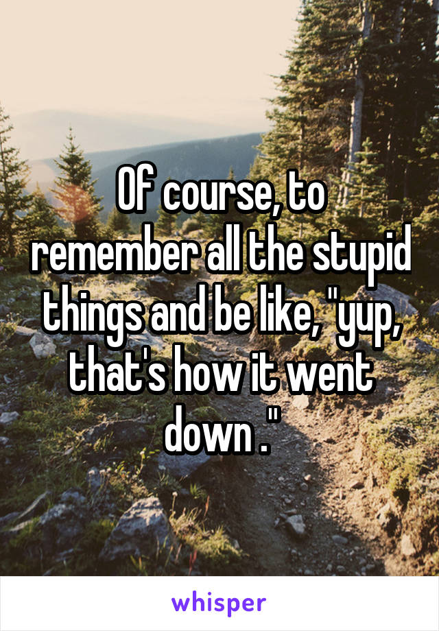 Of course, to remember all the stupid things and be like, "yup, that's how it went down ."