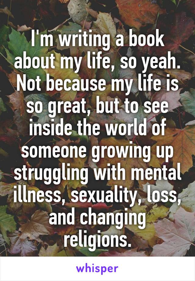 I'm writing a book about my life, so yeah. Not because my life is so great, but to see inside the world of someone growing up struggling with mental illness, sexuality, loss, and changing religions.