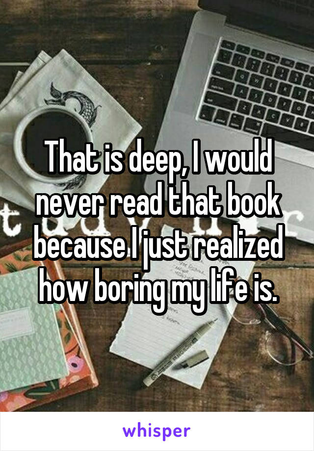 That is deep, I would never read that book because I just realized how boring my life is.