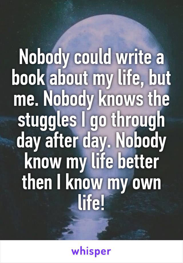 Nobody could write a book about my life, but me. Nobody knows the stuggles I go through day after day. Nobody know my life better then I know my own life!