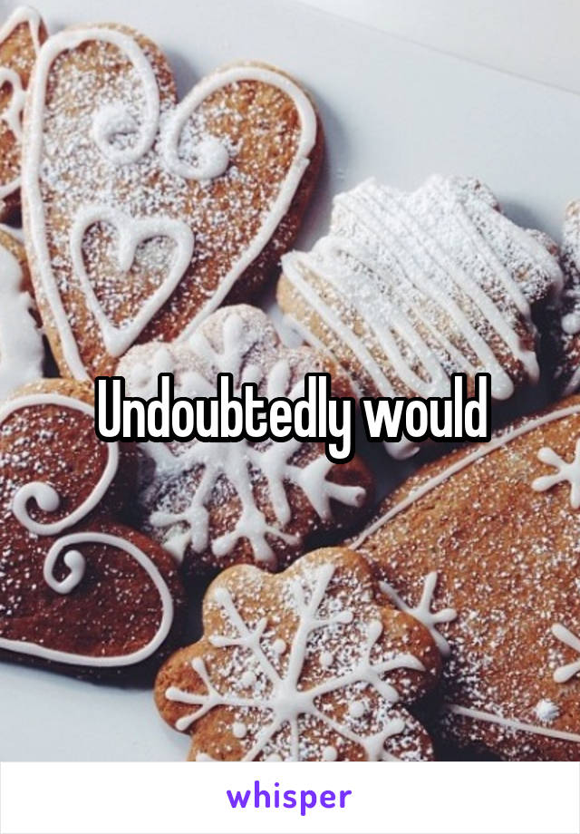 Undoubtedly would