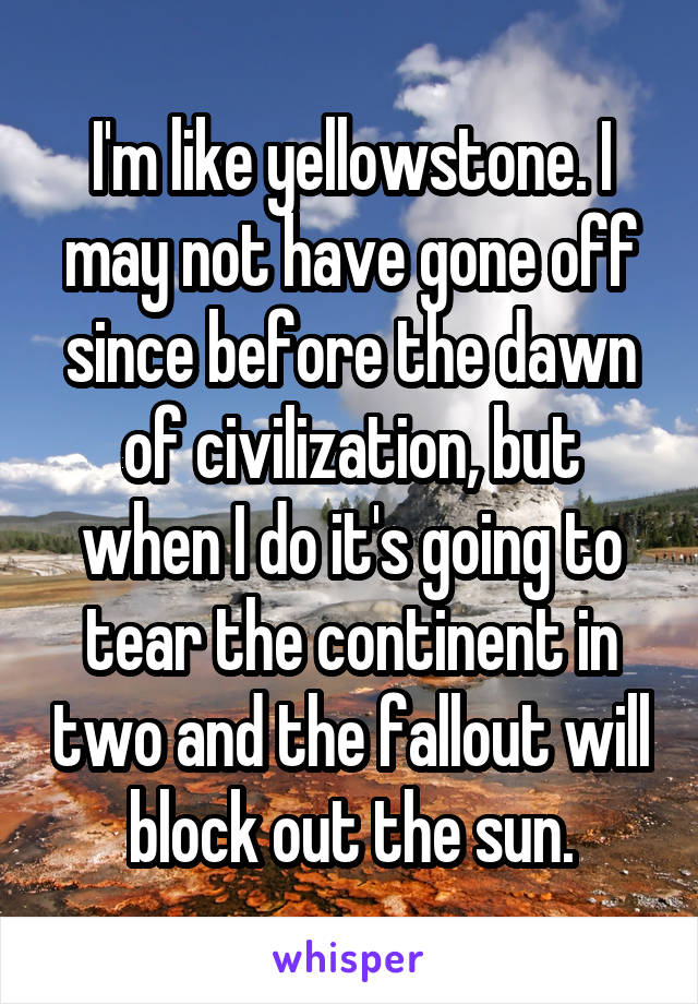 I'm like yellowstone. I may not have gone off since before the dawn of civilization, but when I do it's going to tear the continent in two and the fallout will block out the sun.