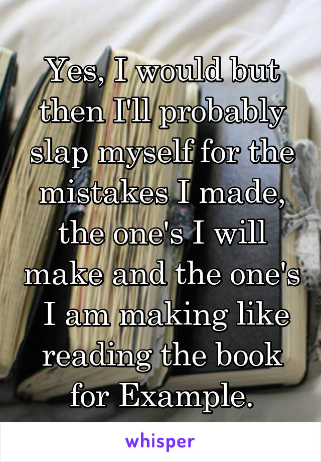 Yes, I would but then I'll probably slap myself for the mistakes I made, the one's I will make and the one's  I am making like reading the book for Example.