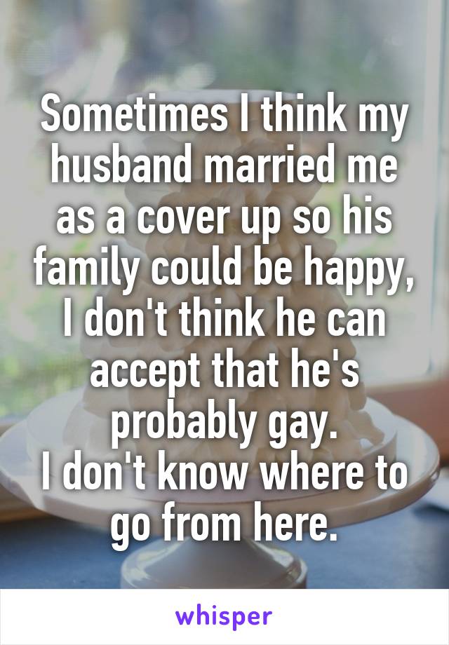 Sometimes I think my husband married me as a cover up so his family could be happy, I don't think he can accept that he's probably gay.
I don't know where to go from here.