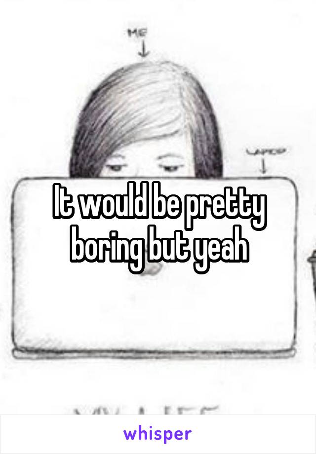 It would be pretty boring but yeah