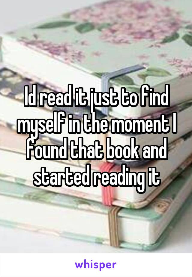 Id read it just to find myself in the moment I found that book and started reading it