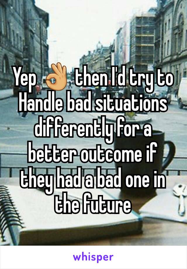 Yep 👌 then I'd try to Handle bad situations differently for a better outcome if they had a bad one in the future