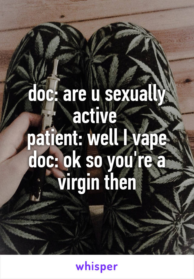 doc: are u sexually active 
patient: well I vape
doc: ok so you're a virgin then