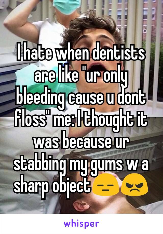 I hate when dentists are like "ur only bleeding cause u dont floss" me: I thought it was because ur stabbing my gums w a sharp object😑😠