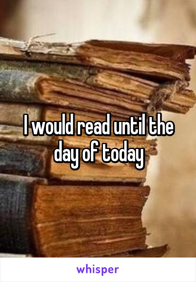 I would read until the day of today