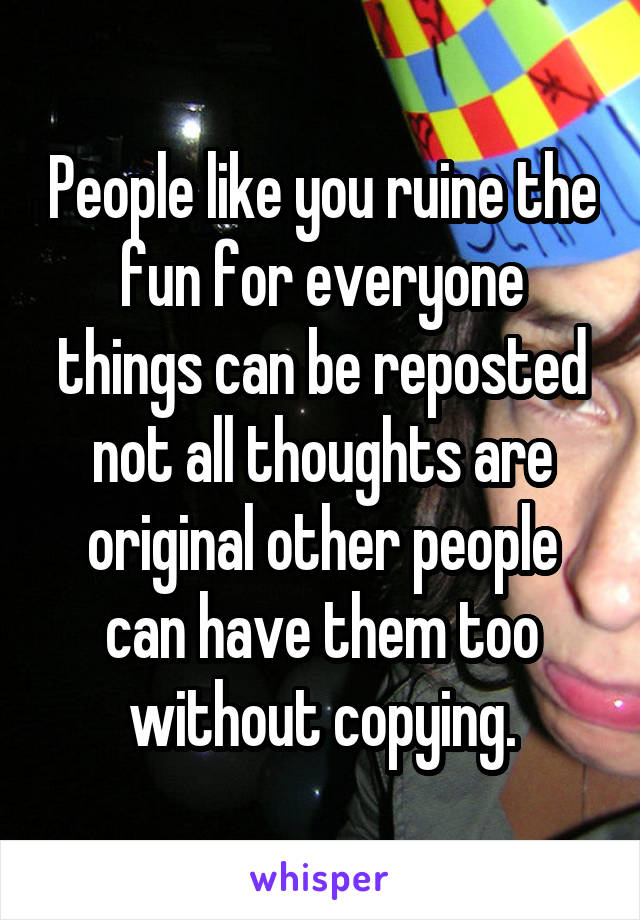 People like you ruine the fun for everyone things can be reposted not all thoughts are original other people can have them too without copying.