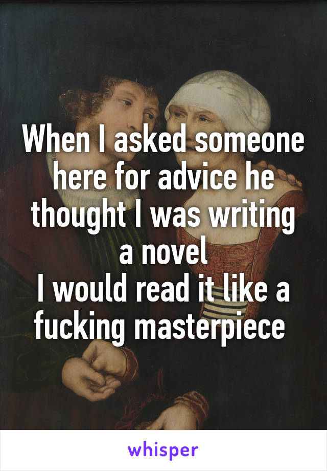 When I asked someone here for advice he thought I was writing a novel
I would read it like a fucking masterpiece 