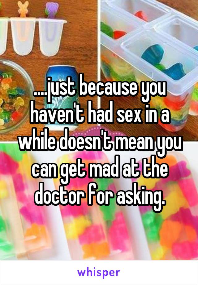 ....just because you haven't had sex in a while doesn't mean you can get mad at the doctor for asking.