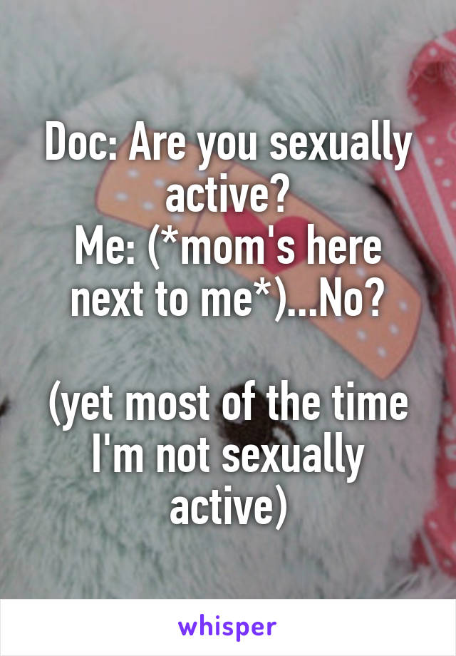 Doc: Are you sexually active?
Me: (*mom's here next to me*)...No?

(yet most of the time I'm not sexually active)