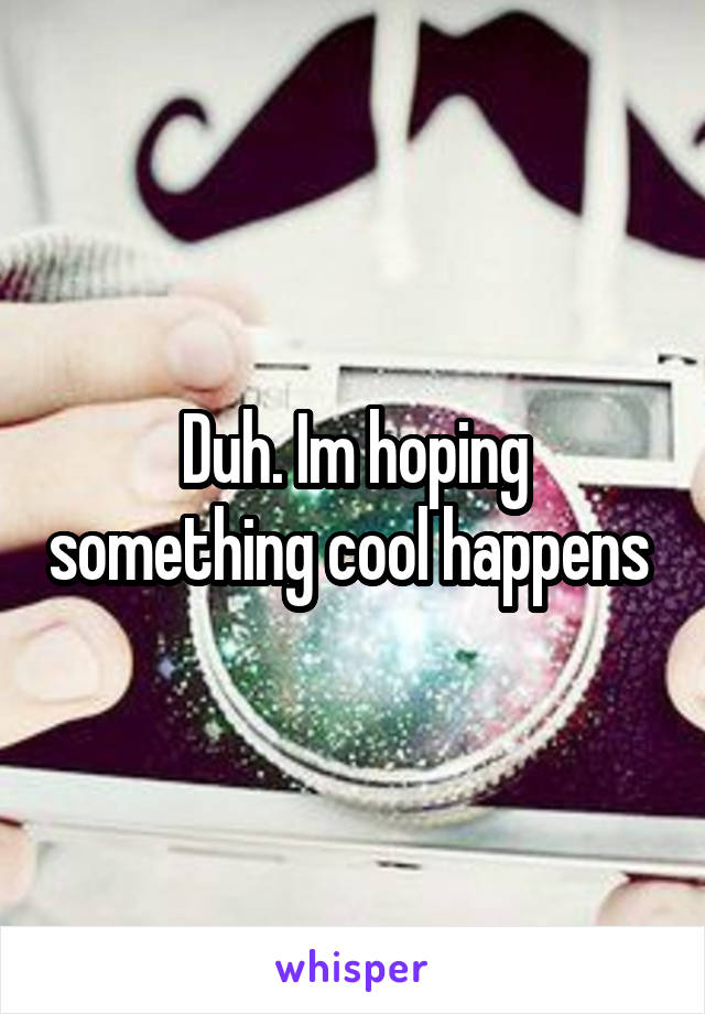 Duh. Im hoping something cool happens 